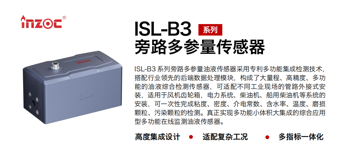 ISL-B3 系列旁路多參量油液傳感器采用專利多功能集成檢測技術(shù)，搭配行業(yè)領(lǐng)先的后端數(shù)據(jù)處理模塊，構(gòu)成了大量程、高精度、多功能的油液綜合檢測傳感器，可適配不同工業(yè)現(xiàn)場的管路外接式安裝，適用于風(fēng)機(jī)齒輪箱，電力系統(tǒng)、柴油機(jī)、船用柴油機(jī)等系統(tǒng)的安裝，可一次性完成粘度、密度、介電常數(shù)、含水率、溫度、磨損顆粒、污染顆粒的檢測。真正實(shí)現(xiàn)多功能小體積大集成的綜合應(yīng)用型多功能在線監(jiān)測油液傳感器。 行業(yè)：鋼鐵、石化、盾構(gòu)、電力、風(fēng)電、大型設(shè)備、OEM 等 油品：齒輪油、液壓油、透平油、柴機(jī)油等