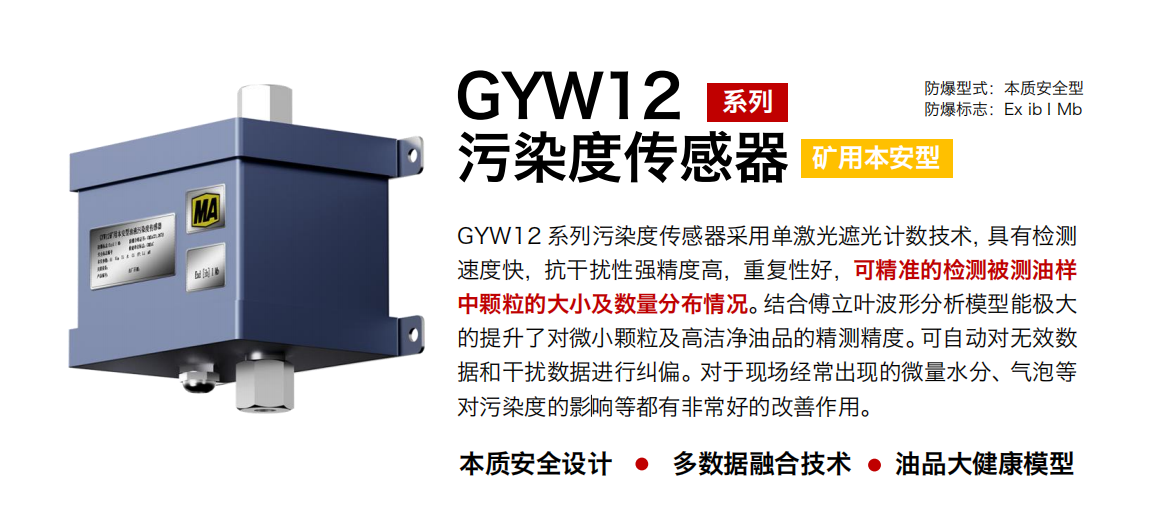 GYW12 系列礦用本安型油液污染度傳感器采用單激光遮光計數技術，具有檢測速度快，抗干擾性強精度高，重復性好，可精準的檢測被測油樣中顆粒的大小及數量分布情況。結合傅立葉波形分析模型能極大的提升了對微小顆粒及高潔凈油品的精測精度?？勺詣訉o效數據和干擾數據進行糾偏。對于現場經常出現的微量水分、氣泡等對污染度的影響等都有非常好的改善作用。 行業：轉載機、刮板機、采煤機、破碎機、皮帶機、盾構機、大型設備等 油品：液壓油、齒輪油、空壓機油、燃氣機油等